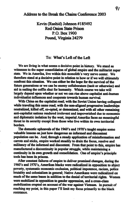 9 Address to the Break the Chains Conference 2003 Kevin (Rashid) Johnson #185492 Red Onion State Prison P.0. Box 1900 ‘Pound, Virginia 24279 To: What’s Left of the Left ‘We are living in what seems a decisive point n history. We stand as witnesses 10 the super consolidation of global empire and the militarist super state. We in Amerike, live within this monolith’s very nerve center. We therefore stand at 3 decisive point in relation to how or if we will ults confront this situaion. We can either be the bope for the survival of the future generations or we can be enemy collaborators (tacit or otherwise) and aid in nailing the coffin shut for humanity. Which course we take will largely depend upon whether or not we can rise above capitalis anti-human individuaist influences and cooperate towards human survival. wuu.-«.uammmumu-..muanw while traveling this same roed; with the non-aligned progressive Wmum«mmmmmm ‘anti-capitalist nations rendered irrelevant and impoverished due to ecoomic ‘and diplomatic solation by the west, imperial Amerika faces no meaningful threat 0 it security except from those wha live within it own teitorial borders. ‘The domestic upheavals of the 1960°s and 1970’s taught empire some valuable lessons on just how dangerous sn informed and discontent population can be. And, through a steady application of misinformation and carrots and sticks, empire worked steadily 10 drain the focus, resolve and ‘miltancy of the informed and discontent. From that point toths, empire hes manufuctured a discontinuity in popular struggle, while continuity in ts own growth and consolidation. One of empire’s principle 10ols has been its pisons. After constant fuilures of empire to deliver promised changes, during the 1960’s and 1970’s, Amerikan blacks were radicalized in oppasition to sbject brutalty and colonialism in general; Native Amerikans were radicalized on ‘much of the same beses in addition to the denial of teritarial rights. Women ‘were mobilized in oppasition to gender oppression, and a cross-class ‘mobilization erupted on account of the wer against Vietnam. I pursuit of reaching my point, in this paper ’l limit my focus primarily to the black resistance.